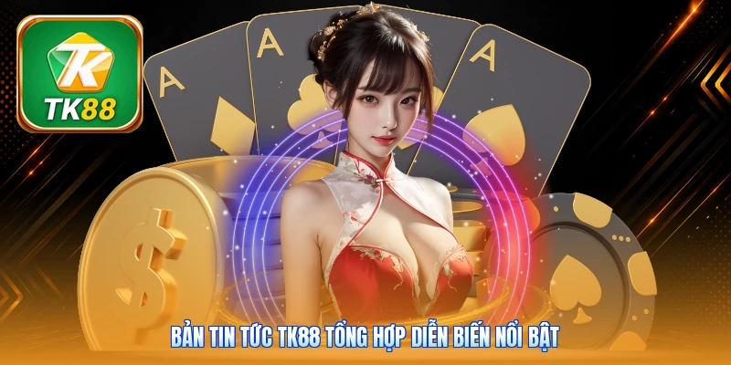 Bản tin tức Tk88 tổng hợp diễn biến nổi bật